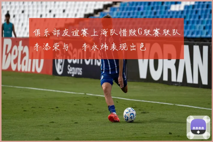 俱乐部友谊赛上海队惜败G联赛联队李添荣与偰李永炜表现出色