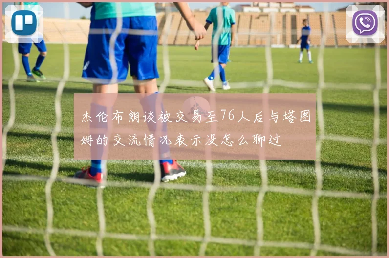 杰伦布朗谈被交易至76人后与塔图姆的交流情况表示没怎么聊过