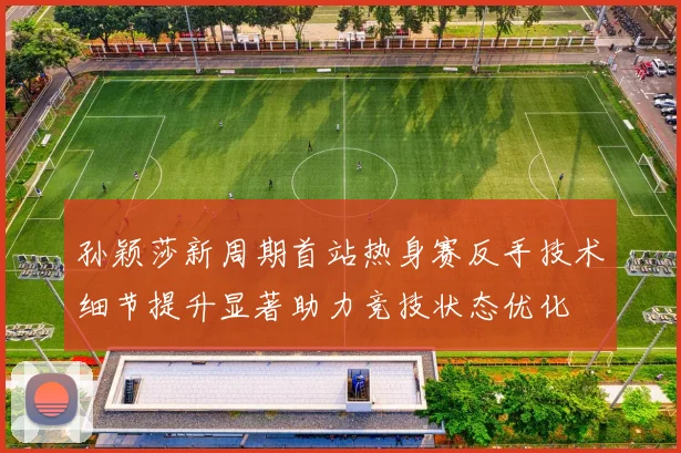 孙颖莎新周期首站热身赛反手技术细节提升显著助力竞技状态优化
