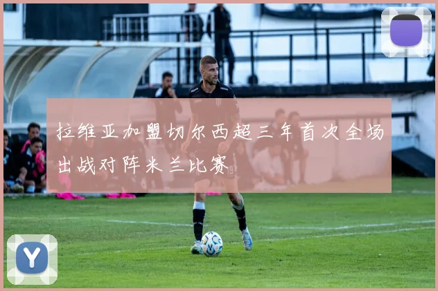 拉维亚加盟切尔西超三年首次全场出战对阵米兰比赛
