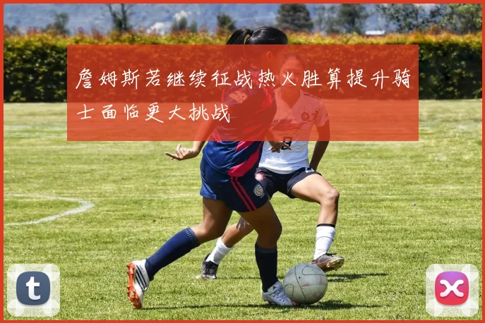 詹姆斯若继续征战热火胜算提升骑士面临更大挑战