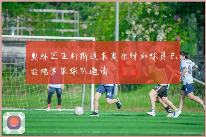 奥林匹亚科斯追求奥尔特加球员已拒绝多家球队邀请