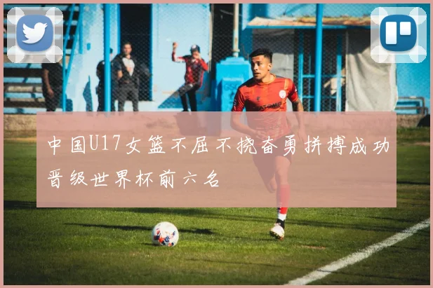 中国U17女篮不屈不挠奋勇拼搏成功晋级世界杯前六名