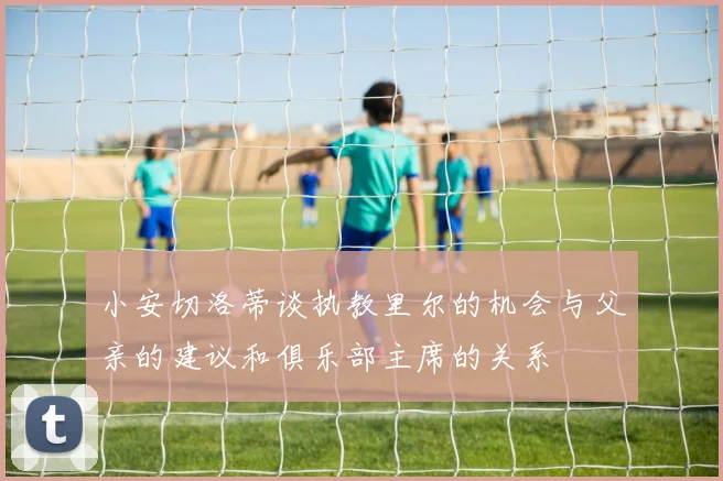 小安切洛蒂谈执教里尔的机会与父亲的建议和俱乐部主席的关系