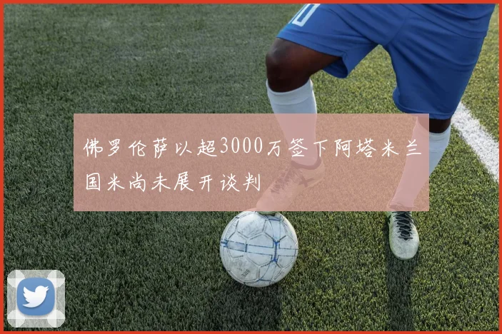 佛罗伦萨以超3000万签下阿塔米兰国米尚未展开谈判
